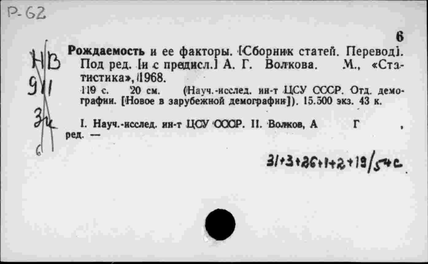 ﻿Р-62
6
Рождаемость и ее факторы. [Сборник статей. Перевод].
Под ред. 1и с предисл.] А. Г. Волкова. М., «Статистика», 11968.
119 с. 20 см. (Науч.-нсслед. ин-т ЦСУ СССР. Отд. демографии. [Новое в зарубежной демографии]). 15.500 экз. 43 к.
I. Науч.-исслед. ин-т ЦСУ СССР. II. Волков, А Г , ред. —